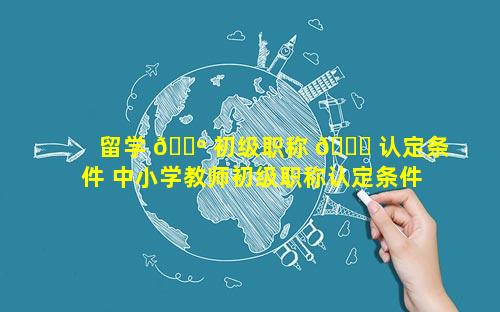 留学 🐺 初级职称 🐞 认定条件 中小学教师初级职称认定条件